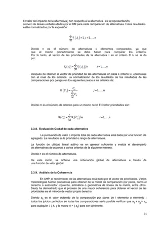 El valor del impacto de la alternativa j con respecto a la alternativa i es la representación
número de tareas verbales dadas por el DM para cada comparación de alternativas. Estos resultados
están normalizados por la expresión:
Donde n es el número de alternativas o elementos comparados, ya que
que el mismo procedimiento se debe hacer para comparar los criterios.
Por lo tanto, el vector de las prioridades de la alternativa i en el criterio C k se le da
por:
Después de obtener el vector de prioridad de las alternativas en cada k criterio C, continuase
con el nivel de los criterios. La normalización de los resultados de los resultados de las
comparaciones por parejas en los siguientes pesos a los criterios de:
Donde m es el número de criterios para un mismo nivel. El vector prioridades son:
3.3.8. Evaluación Global de cada alternativa
La puntuación de valor o importe total de cada alternativa está dada por una función de
agregado. La resultado es la prioridad o rango de alternativas.
La función de utilidad lineal aditivo es en general suficiente y evalúa el desempeño
de alternativas de acuerdo a varios criterios de la siguiente manera:
Donde n es el número de alternativas.
De este modo, se obtiene una ordenación global de alternativas a través de
una función de valor global.
3.3.9. Análisis de la Coherencia
En AHP, el rendimiento de las alternativas está dado por el vector de prioridades. Varios
metodologías fueron propuestas para obtener de la matriz de comparación por pares, como el
derecho o autovector izquierdo, aritmética o geométrica de líneas de la matriz, entre otros.
Saaty ha demostrado que el proceso de una mayor coherencia para obtener el vector de las
prioridades es el método de vector propio derecho.
Siendo aij es el valor obtenido de la comparación por pares de i elemento a elemento j
todos los juicios perfectos en todas las comparaciones sería posible verificar que aij x a
jk
= aik
para cualquier i, j, k, y la matriz A = ( aij) para ser coherente.
14
 