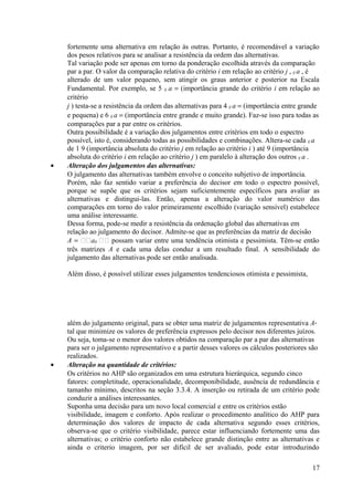 fortemente uma alternativa em relação às outras. Portanto, é recomendável a variação
dos pesos relativos para se analisar a resistência da ordem das alternativas.
Tal variação pode ser apenas em torno da ponderação escolhida através da comparação
par a par. O valor da comparação relativa do critério i em relação ao critério j , ij a , é
alterado de um valor pequeno, sem atingir os graus anterior e posterior na Escala
Fundamental. Por exemplo, se 5 ij a = (importância grande do critério i em relação ao
critério
j ) testa-se a resistência da ordem das alternativas para 4 ij a = (importância entre grande
e pequena) e 6 ij a = (importância entre grande e muito grande). Faz-se isso para todas as
comparações par a par entre os critérios.
Outra possibilidade é a variação dos julgamentos entre critérios em todo o espectro
possível, isto é, considerando todas as possibilidades e combinações. Altera-se cada ij a
de 1 9 (importância absoluta do critério j em relação ao critério i ) até 9 (importância
absoluta do critério i em relação ao critério j ) em paralelo à alteração dos outros ij a .
• Alteração dos julgamentos das alternativas:
O julgamento das alternativas também envolve o conceito subjetivo de importância.
Porém, não faz sentido variar a preferência do decisor em todo o espectro possível,
porque se supõe que os critérios sejam suficientemente específicos para avaliar as
alternativas e distingui-las. Então, apenas a alteração do valor numérico das
comparações em torno do valor primeiramente escolhido (variação sensível) estabelece
uma análise interessante.
Dessa forma, pode-se medir a resistência da ordenação global das alternativas em
relação ao julgamento do decisor. Admite-se que as preferências da matriz de decisão
A = aij  possam variar entre uma tendência otimista e pessimista. Têm-se então
três matrizes A e cada uma delas conduz a um resultado final. A sensibilidade do
julgamento das alternativas pode ser então analisada.
Além disso, é possível utilizar esses julgamentos tendenciosos otimista e pessimista,
além do julgamento original, para se obter uma matriz de julgamentos representativa A*
tal que minimize os valores de preferência expressos pelo decisor nos diferentes juízos.
Ou seja, toma-se o menor dos valores obtidos na comparação par a par das alternativas
para ser o julgamento representativo e a partir desses valores os cálculos posteriores são
realizados.
• Alteração na quantidade de critérios:
Os critérios no AHP são organizados em uma estrutura hierárquica, segundo cinco
fatores: completitude, operacionalidade, decomponibilidade, ausência de redundância e
tamanho mínimo, descritos na seção 3.3.4. A inserção ou retirada de um critério pode
conduzir a análises interessantes.
Suponha uma decisão para um novo local comercial e entre os critérios estão
visibilidade, imagem e conforto. Após realizar o procedimento analítico do AHP para
determinação dos valores de impacto de cada alternativa segundo esses critérios,
observa-se que o critério visibilidade, parece estar influenciando fortemente uma das
alternativas; o critério conforto não estabelece grande distinção entre as alternativas e
ainda o criterio imagem, por ser difícil de ser avaliado, pode estar introduzindo
17
 