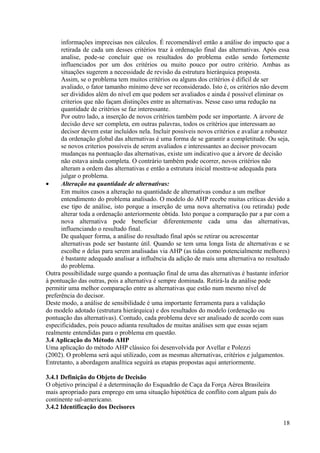 informações imprecisas nos cálculos. É recomendável então a análise do impacto que a
retirada de cada um desses critérios traz à ordenação final das alternativas. Após essa
analise, pode-se concluir que os resultados do problema estão sendo fortemente
influenciados por um dos critérios ou muito pouco por outro critério. Ambas as
situações sugerem a necessidade de revisão da estrutura hierárquica proposta.
Assim, se o problema tem muitos critérios ou alguns dos critérios é difícil de ser
avaliado, o fator tamanho mínimo deve ser reconsiderado. Isto é, os critérios não devem
ser divididos além do nível em que podem ser avaliados e ainda é possível eliminar os
criterios que não façam distinções entre as alternativas. Nesse caso uma redução na
quantidade de critérios se faz interessante.
Por outro lado, a inserção de novos critérios também pode ser importante. A árvore de
decisão deve ser completa, em outras palavras, todos os critérios que interessam ao
decisor devem estar incluídos nela. Incluir possíveis novos critérios e avaliar a robustez
da ordenação global das alternativas é uma forma de se garantir a completitude. Ou seja,
se novos criterios possíveis de serem avaliados e interessantes ao decisor provocam
mudanças na pontuação das alternativas, existe um indicativo que a árvore de decisão
não estava ainda completa. O contrário também pode ocorrer, novos critérios não
alteram a ordem das alternativas e então a estrutura inicial mostra-se adequada para
julgar o problema.
• Alteração na quantidade de alternativas:
Em muitos casos a alteração na quantidade de alternativas conduz a um melhor
entendimento do problema analisado. O modelo do AHP recebe muitas críticas devido a
ese tipo de análise, isto porque a inserção de uma nova alternativa (ou retirada) pode
alterar toda a ordenação anteriormente obtida. Isto porque a comparação par a par com a
nova alternativa pode beneficiar diferentemente cada uma das alternativas,
influenciando o resultado final.
De qualquer forma, a análise do resultado final após se retirar ou acrescentar
alternativas pode ser bastante útil. Quando se tem uma longa lista de alternativas e se
escolhe n delas para serem analisadas via AHP (as tidas como potencialmente melhores)
é bastante adequado analisar a influência da adição de mais uma alternativa no resultado
do problema.
Outra possibilidade surge quando a pontuação final de uma das alternativas é bastante inferior
à pontuação das outras, pois a alternativa é sempre dominada. Retirá-la da análise pode
permitir uma melhor comparação entre as alternativas que estão num mesmo nível de
preferência do decisor.
Deste modo, a análise de sensibilidade é uma importante ferramenta para a validação
do modelo adotado (estrutura hierárquica) e dos resultados do modelo (ordenação ou
pontuação das alternativas). Contudo, cada problema deve ser analisado de acordo com suas
especificidades, pois pouco adianta resultados de muitas análises sem que essas sejam
realmente entendidas para o problema em questão.
3.4 Aplicação do Método AHP
Uma aplicação do método AHP clássico foi desenvolvida por Avellar e Polezzi
(2002). O problema será aqui utilizado, com as mesmas alternativas, critérios e julgamentos.
Entretanto, a abordagem analítica seguirá as etapas propostas aqui anteriormente.
3.4.1 Definição do Objeto de Decisão
O objetivo principal é a determinação do Esquadrão de Caça da Força Aérea Brasileira
mais apropriado para emprego em uma situação hipotética de conflito com algum país do
continente sul-americano.
3.4.2 Identificação dos Decisores
18
 
