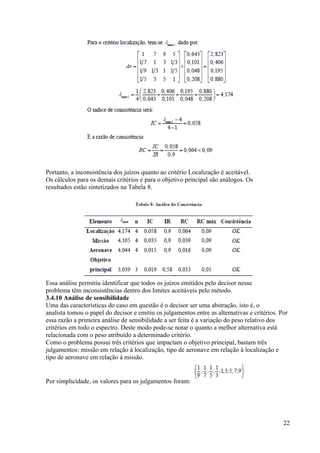 Portanto, a inconsistência dos juízos quanto ao critério Localização é aceitável.
Os cálculos para os demais critérios e para o objetivo principal são análogos. Os
resultados estão sintetizados na Tabela 8.
Essa análise permitiu identificar que todos os juízos emitidos pelo decisor nesse
problema têm inconsistências dentro dos limites aceitáveis pelo método.
3.4.10 Análise de sensibilidade
Uma das características do caso em questão é o decisor ser uma abstração, isto é, o
analista tomou o papel do decisor e emitiu os julgamentos entre as alternativas e critérios. Por
essa razão a primeira análise de sensibilidade a ser feita é a variação do peso relativo dos
critérios em todo o espectro. Deste modo pode-se notar o quanto a melhor alternativa está
relacionada com o peso atribuído a determinado critério.
Como o problema possui três critérios que impactam o objetivo principal, bastam três
julgamentos: missão em relação à localização, tipo de aeronave em relação à localização e
tipo de aeronave em relação à missão.
Por simplicidade, os valores para os julgamentos foram:
22
 