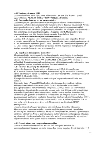 4.1 Principais críticas ao AHP
As críticas descritas nesta seção foram adaptadas de GOODWIN e WRIGHT (2000
apud GOMES e ARAÚJO, 2004) e TRIANTAPHYLLOU (2001).
4.1.1 Conversão da escala verbal para numérica
A comparação par a par das alternativas em relação aos critérios é feita convertendo o
julgamento verbal do decisor em um valor numérico, através da escala fundamental. Porém a
correspondência entre as escalas (verbal e numérica) é baseada em pressupostos (Lei
Psicofísica de Weber e Fechner) que podem ser contestados. Por exemplo, se a alternativa 1 A
tem importância muito grande em relação à 2 A recebe o fator 5. Muitos autores têm
argumentado que esse fator é muito alto para a noção de preferência forte.
4.1.2 Inconsistências impostas pela escala fundamental
A escala de 1 a 9 algumas vezes restringe as comparações par a par, forçando o decisor
a cometer inconsistências. Por exemplo, se 1 A é considerada 5 vezes mais importante que 2 A
e 2 A é 5 vezes mais importante que 3 A , então 1 A deveria ser 25 vezes mais importante que
3 A , mas isso não é possível uma vez que a escala não tem propriedade multiplicativa. O
decisor tem então limitações para as comparações.
4.1.3 Significado das respostas às questões
Os valores obtidos nas comparações de alternativas não tem referencia às escalas nas
quais as alternativas são medidas, isso possibilita interpretações diferentes e, possivelmente,
erradas pelo decisor. Lootsma (1990, apud GOMES E ARAÚJO, 2004) observou a
dificuldade dos decisores para efetuar julgamentos subjetivos em relação a alternativas cujos
desempenhos estavam associados a valores físicos ou monetários.
4.1.4 Inversão do ranking das alternativas
A inversão do ranking das alternativas pode ocorrer no AHP de diversas formas:
(i) A inserção de novas alternativas pode inverter o ranking das alternativas existentes,
crítica observada por Belton e Gear (1982), Diyer e Ravinder (1983), Lootsma (1990) [apud
GOMES E ARAÚJO, 2004].
Esses problemas ocorrem devido ao modo pelo qual os pesos são normalizados para
somar 1.
Entretanto, Saaty e Vargas (2000) defendem a legitimidade da reversão do ranking,
como será mostrado em um dos sete pilares do AHP apresentados neste trabalho.
(ii) A propriedade da transitividade não é respeitada. Assim, a análise via subproblemas
(em que duas alternativas são comparadas segundo todos os critérios e posteriormente seus
resultados de preferência são combinados) e a análise convencional ou simultânea das
alternativas (em que todas as alternativas são analisadas em relação a todos os critérios)
podem conduzir a diferentes resultados. Essa crítica foi observada por Triantaphyllou (2001).
Um dos exemplos tem por resultado convencional A3 > A2 > A1 e via subproblemas 2 3 A > A ,
1 2 A > A e 1 3 A > A , ou seja, 1 2 3 A > A > A . Nesse caso, o uso do método MAHP
(Multiplicative
Analytic Hierarchy Process) garante que a reversibilidade do ranking não ocorra.
O mesmo artigo compara resultados computacionais da porcentagem de contradições
no ranking das alternativas do método AHP e sua variação MAHP, variando a quantidade de
critérios e alternativas. Nota-se que variações na melhor alternativa sofrem pouca influencia
do número de critérios analisados. Por outro lado, variações em qualquer das alternativas é
significativamente maior quanto maior o número de alternativas analisadas.
4.1.5 Grande número de comparações requeridas
Apesar da redundância existente no AHP ser uma vantagem, o número de
comparações requeridas pode ser muito grande. Isto porque o decisor deverá fazer n(n −1) 2
24
 