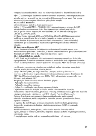 comparações em cada critério, sendo n o número de alternativas do critério analisado e
m(m−1) 2 comparações de critérios sendo m o número de critérios. Para um problema com
sete alternativas e sete critérios, são necessárias 168 comparações par a par. Esse grande
número de julgamentos pode dificultar a aplicação do método.
4.1.6 Axiomas do método
Vários axiomas do método já foram questionados:
(i) Dier (1990 apud GOMES e ARAÚJO, 2004) argumentou que os axiomas do AHP
não são fundamentados em descrições do comportamento racional passíveis de
teste, o que foi alvo de resposta por parte de HARKER e VARGAS (1987) [ apud
GOMES e ARAÚJO, 2004].
(ii) Bana, Costa e Vansnick (2001 apud GOMES e ARAÚJO, 2004) descreveram um
problema na quantificação das prioridades (mas não na ordem) que ocorre no
cálculo do vetor de prioridades a partir da matriz de dominância (autovetor direito)
e afirmaram que o coeficiente de inconsistência proposto por Saaty não detecta tal
situação.
4.2 Aspectos positivos do AHP
O AHP é um dos métodos de decisão multicritério mais utilizados no mundo, com
muitos trabalhos publicados. Além disso, o método tem características que o fortalecem como
defende Saaty (2000) através dos sete pilares descritos a seguir.
4.2.1. Aplicabilidade do método
O AHP desde sua invenção tem sido usado como ferramenta por tomadores de decisão
e pesquisadores. É uma das ferramentas de decisão multicritério mais largamente utilizadas.
Muitos excelentes trabalhos têm sido publicados baseados no AHP: eles incluem aplicações
em diferentes campos como planejamento, seleção da melhor alternativa, alocação de
recursos, resolução de conflitos, otimização e etc.
Vaidya e Kumar (2004), no artigo intitulado “Analytic Hierarchy Process: An
Overview of Applications”, apresenta uma revisão dos diferentes campos de aplicação do
AHP. São 150 artigos (publicados entre 1990 e 2003) referenciados nessa revisão, com
diferentes aplicações do AHP.
As aplicações foram divididas em três diferentes grupos:
- Aplicações baseadas em temas;
- Aplicações específicas ou áreas;
- Aplicações combinadas com alguma outra metodologia.
Os principais temas são: seleção, avaliação, análise custo-benefício, alocação,
planejamento e desenvolvimento, prioridade e ranking, tomada de decisão, previsão, medicina
e campos relacionados e aplicações com QFD (Quality Function Deployment).
As áreas de aplicação ou temas específicos considerados são: social, pessoal,
educação, manufatura, política, engenharia, indústria, governo, gerenciamento, banco,
esportes e comércio.
Já algumas das metodologias aplicadas em conjunto são: teoria Fuzzi, programação
linear, redes neurais, probabilidade e estatística, programação GOAL, programação
multiobjetivo,
modelo de simulação, teoria gráfica, ANP (Analitic Network Process), tabelas
lógicas, método de restrições, Prometeè, diagramas de causa e efeito, programação dinâmica,
entre muitas outras.
O resultado dessa análise pode ser observado nos Gráficos 1 e 2 a seguir.
25
 