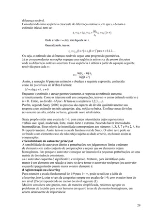 diferença notável.
Considerando uma seqüência crescente de diferenças notáveis, em que 0 s denota o
estímulo inicial, tem-se:
Ou seja, o estímulo das diferenças notáveis segue uma progressão geométrica.
Já as correspondentes sensações seguem uma seqüência aritmética de pontos discretos
onde as diferenças notáveis ocorrem. Essa seqüência é obtida a partir da equação seguinte,
resolvida para cada n :
Assim, a sensação M para um estímulo s obedece a seguinte expressão, conhecida
como lei psicofísica de Weber-Fechner:
Enquanto o estímulo s cresce geometricamente, a resposta ao estímulo aumenta
aritmeticamente. Como o interesse está em comparações, tem-se 0 s como estímulo unitário e
b = 0 . Então, ao dividir n M por 1 M tem-se a seqüência 1,2,3,...,n.
Porém, segundo Saaty (2000) as pessoas são capazes de dividir qualitativamente sua
resposta a um estímulo em três categorias: alta, média ou baixa. E refinar essas divisões
novamente em alta, média ou baixa, gerando nove subdivisões.
Saaty propõe então uma escala de 1-9, com cinco intensidades cujos equivalentes
verbais são: igual, moderada, forte, muito forte e extrema. Podendo haver intensidades
intermediárias. Esses níveis de intensidade correspondem aos números 1, 3, 5, 7 e 9 e 2, 4, 6 e
8 respectivamente. Assim tem-se a escala fundamental de Saaty. O valor zero pode ser
atribuído a um elemento caso ele não esteja sujeito ao dado critério, excluindo assim as
comparações.
c Sensibilidade do autovetor principal
A sensibilidade do autovetor direito a perturbações nos julgamentos limita o número
de elementos em cada conjunto de comparações e requer que os elementos sejam
homogêneos. Isto porque o autovetor consegue ser insensível a pequenas perturbações de uma
matriz de dominância consistente.
Já o autovetor esquerdo é significativo e recíproco. Portanto, para identificar quão
menor é um elemento em relação a outro se deve tomar o autovetor recíproco (ou autovetor
esquerdo) perguntando quanto maior o outro elemento é.
d Aglomeração ou clustering
Para estender a escala fundamental de 1-9 para 1− ∞, pode-se utilizar a idéia de
clustering, isto é, criar níveis de categorias sempre em escalas de 1-9, com o maior item de
um nível (9) correspondendo ao menor do nível seguinte (1).
Maslow considera sete grupos, mas, de maneira simplificada, podemos agrupar os
problemas de decisão para o ser humano em quatro áreas de elementos homogêneos, em
ordem decrescente de importância:
29
 