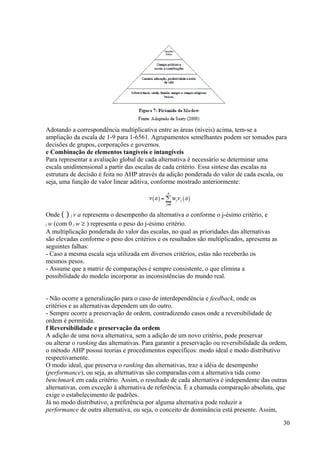 Adotando a correspondência multiplicativa entre as áreas (níveis) acima, tem-se a
ampliação da escala de 1-9 para 1-6561. Agrupamentos semelhantes podem ser tomados para
decisões de grupos, corporações e governos.
e Combinação de elementos tangíveis e intangíveis
Para representar a avaliação global de cada alternativa é necessário se determinar uma
escala unidimensional a partir das escalas de cada critério. Essa síntese das escalas na
estrutura de decisão é feita no AHP através da adição ponderada do valor de cada escala, ou
seja, uma função de valor linear aditiva, conforme mostrado anteriormente:
Onde ( ) j v a representa o desempenho da alternativa a conforme o j-ésimo critério, e
j w (com 0 j w ≥ ) representa o peso do j-ésimo critério.
A multiplicação ponderada do valor das escalas, no qual as prioridades das alternativas
são elevadas conforme o peso dos critérios e os resultados são multiplicados, apresenta as
seguintes falhas:
- Caso a mesma escala seja utilizada em diversos critérios, estas não receberão os
mesmos pesos.
- Assume que a matriz de comparações é sempre consistente, o que elimina a
possibilidade do modelo incorporar as inconsistências do mundo real.
- Não ocorre a generalização para o caso de interdependência e feedback, onde os
critérios e as alternativas dependem um do outro.
- Sempre ocorre a preservação de ordem, contradizendo casos onde a reversibilidade de
ordem é permitida.
f Reversibilidade e preservação da ordem
A adição de uma nova alternativa, sem a adição de um novo critério, pode preservar
ou alterar o ranking das alternativas. Para garantir a preservação ou reversibilidade da ordem,
o método AHP possui teorias e procedimentos específicos: modo ideal e modo distributivo
respectivamente.
O modo ideal, que preserva o ranking das alternativas, traz a idéia de desempenho
(performance), ou seja, as alternativas são comparadas com a alternativa tida como
benchmark em cada critério. Assim, o resultado de cada alternativa é independente das outras
alternativas, com exceção à alternativa de referência. É a chamada comparação absoluta, que
exige o estabelecimento de padrões.
Já no modo distributivo, a preferência por alguma alternativa pode reduzir a
performance de outra alternativa, ou seja, o conceito de dominância está presente. Assim,
30
 