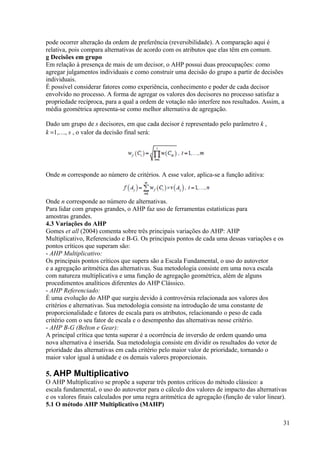 pode ocorrer alteração da ordem de preferência (reversibilidade). A comparação aqui é
relativa, pois compara alternativas de acordo com os atributos que elas têm em comum.
g Decisões em grupo
Em relação à presença de mais de um decisor, o AHP possui duas preocupações: como
agregar julgamentos individuais e como construir uma decisão do grupo a partir de decisões
individuais.
É possível considerar fatores como experiência, conhecimento e poder de cada decisor
envolvido no processo. A forma de agregar os valores dos decisores no processo satisfaz a
propriedade recíproca, para a qual a ordem de votação não interfere nos resultados. Assim, a
média geométrica apresenta-se como melhor alternativa de agregação.
Dado um grupo de s decisores, em que cada decisor é representado pelo parâmetro k ,
k =1,…, s , o valor da decisão final será:
Onde m corresponde ao número de critérios. A esse valor, aplica-se a função aditiva:
Onde n corresponde ao número de alternativas.
Para lidar com grupos grandes, o AHP faz uso de ferramentas estatísticas para
amostras grandes.
4.3 Variações do AHP
Gomes et all (2004) comenta sobre três principais variações do AHP: AHP
Multiplicativo, Referenciado e B-G. Os principais pontos de cada uma dessas variações e os
pontos críticos que superam são:
- AHP Multiplicativo:
Os principais pontos críticos que supera são a Escala Fundamental, o uso do autovetor
e a agregação aritmética das alternativas. Sua metodologia consiste em uma nova escala
com natureza multiplicativa e uma função de agregação geométrica, além de alguns
procedimentos analíticos diferentes do AHP Clássico.
- AHP Referenciado:
É uma evolução do AHP que surgiu devido à controvérsia relacionada aos valores dos
critérios e alternativas. Sua metodologia consiste na introdução de uma constante de
proporcionalidade e fatores de escala para os atributos, relacionando o peso de cada
critério com o seu fator de escala e o desempenho das alternativas nesse critério.
- AHP B-G (Belton e Gear):
A principal crítica que tenta superar é a ocorrência de inversão de ordem quando uma
nova alternativa é inserida. Sua metodologia consiste em dividir os resultados do vetor de
prioridade das alternativas em cada critério pelo maior valor de prioridade, tornando o
maior valor igual à unidade e os demais valores proporcionais.
5. AHP Multiplicativo
O AHP Multiplicativo se propõe a superar três pontos críticos do método clássico: a
escala fundamental, o uso do autovetor para o cálculo dos valores de impacto das alternativas
e os valores finais calculados por uma regra aritmética de agregação (função de valor linear).
5.1 O método AHP Multiplicativo (MAHP)
31
 