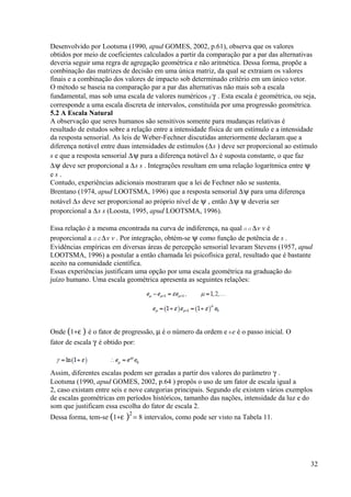 Desenvolvido por Lootsma (1990, apud GOMES, 2002, p.61), observa que os valores
obtidos por meio de coeficientes calculados a partir da comparação par a par das alternativas
deveria seguir uma regra de agregação geométrica e não aritmética. Dessa forma, propõe a
combinação das matrizes de decisão em uma única matriz, da qual se extraiam os valores
finais e a combinação dos valores de impacto sob determinado critério em um único vetor.
O método se baseia na comparação par a par das alternativas não mais sob a escala
fundamental, mas sob uma escala de valores numéricos ij γ . Esta escala é geométrica, ou seja,
corresponde a uma escala discreta de intervalos, constituída por uma progressão geométrica.
5.2 A Escala Natural
A observação que seres humanos são sensitivos somente para mudanças relativas é
resultado de estudos sobre a relação entre a intensidade física de um estímulo e a intensidade
da resposta sensorial. As leis de Weber-Fechner discutidas anteriormente declaram que a
diferença notável entre duas intensidades de estímulos (∆s ) deve ser proporcional ao estímulo
s e que a resposta sensorial ∆ψ para a diferença notável ∆s é suposta constante, o que faz
∆ψ deve ser proporcional a ∆s s . Integrações resultam em uma relação logarítmica entre ψ
e s .
Contudo, experiências adicionais mostraram que a lei de Fechner não se sustenta.
Brentano (1974, apud LOOTSMA, 1996) que a resposta sensorial ∆ψ para uma diferença
notável ∆s deve ser proporcional ao próprio nível de ψ , então ∆ψ ψ deveria ser
proporcional a ∆s s (Loosta, 1995, apud LOOTSMA, 1996).
Essa relação é a mesma encontrada na curva de indiferença, na qual i1 i1 ∆v v é
proporcional a i2 i2 ∆v v . Por integração, obtém-se ψ como função de potência de s .
Evidências empíricas em diversas áreas de percepção sensorial levaram Stevens (1957, apud
LOOTSMA, 1996) a postular a então chamada lei psicofísica geral, resultado que é bastante
aceito na comunidade científica.
Essas experiências justificam uma opção por uma escala geométrica na graduação do
juízo humano. Uma escala geométrica apresenta as seguintes relações:
Onde (1+ε ) é o fator de progressão, µ é o número da ordem e 0 e é o passo inicial. O
fator de escala γ é obtido por:
Assim, diferentes escalas podem ser geradas a partir dos valores do parâmetro γ .
Lootsma (1990, apud GOMES, 2002, p.64 ) propôs o uso de um fator de escala igual a
2, caso existam entre seis e nove categorias principais. Segundo ele existem vários exemplos
de escalas geométricas em períodos históricos, tamanho das nações, intensidade da luz e do
som que justificam essa escolha do fator de escala 2.
Dessa forma, tem-se (1+ε )2
= 8 intervalos, como pode ser visto na Tabela 11.
32
 