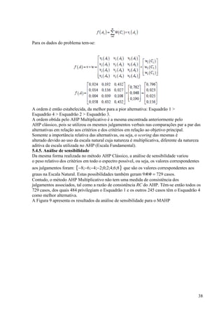 Para os dados do problema tem-se:
A ordem é então estabelecida, da melhor para a pior alternativa: Esquadrão 1 >
Esquadrão 4 > Esquadrão 2 > Esquadrão 3.
A ordem obtida pelo AHP Multiplicativo é a mesma encontrada anteriormente pelo
AHP clássico, pois se utilizou os mesmos julgamentos verbais nas comparações par a par das
alternativas em relação aos critérios e dos critérios em relação ao objetivo principal.
Somente a importância relativa das alternativas, ou seja, o scoring das mesmas é
alterado devido ao uso da escala natural cuja natureza é multiplicativa, diferente da natureza
aditiva da escala utilizada no AHP (Escala Fundamental).
5.4.5. Análise de sensibilidade
Da mesma forma realizada no método AHP Clássico, a análise de sensibilidade variou
o peso relativo dos critérios em todo o espectro possível, ou seja, os valores correspondentes
aos julgamentos foram: {−8;−6;−4;−2;0;2;4;6;8} que são os valores correspondentes aos
graus na Escala Natural. Estas possibilidades também geram 9×9×9 = 729 casos.
Contudo, o método AHP Multiplicativo não tem uma medida de consistência dos
julgamentos associados, tal como a razão de consistência RC do AHP. Têm-se então todos os
729 casos, dos quais 484 privilegiam o Esquadrão 1 e os outros 245 casos têm o Esquadrão 4
como melhor alternativa.
A Figura 9 apresenta os resultados da análise de sensibilidade para o MAHP
38
 