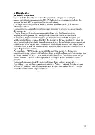6. Conclusão
6.1 Análise Comparativa
Os dois métodos discutidos nesse trabalho apresentam vantagens e desvantagens
quando analisados comparativamente. O AHP Multiplicativo procura superar alguns dos
pontos críticos do AHP apontados na literatura, através de:
- Escala geométrica na graduação do juízo humano, baseada em séries de fenômenos
naturais e históricos;
- Uso dos mínimos quadrados logarítmicos para minimizar o erro dos valores de impacto
das alternativas;
- Função de agregação multiplicativa para cálculo do valor final das alternativas.
As principais vantagens do AHP Multiplicativo estão relacionadas à sua natureza
multiplicativa. O procedimento analítico, que é semelhante ao do AHP, incorpora uma
tendência natural à não-inversão de ordem das alternativas devido à escala sobre a qual os
juízos humanos são convertidos para valores numéricos. A Escala Natural também possui um
espectro mais amplo que a Escala Fundamental, possibilitando análises mais abertas. Esses
fatores fazem do MAHP um método bastante adequado para representar a racionalidade ou a
lógica do pensamento humano.
Por outro lado, o AHP Clássico, apesar de todas as críticas que recebe desde o seu
surgimento, tem sua vasta aplicabilidade justificada pela utilização de níveis hierárquicos para
modelar o processo decisório e pela aceitação da inconsistência como um efeito normal da
escolha humana. O método inclusive propõe um índice para avaliar essa inconsistência
inerente.
Outra grande vantagem do AHP é a disponibilidade de um software comercial, o
Expert Choice, que auxilia o procedimento analítico. Porém, a existência do software pode
muitas vezes incidir na utilização do método sem a devida análise do problema e então os
resultados obtidos tornam-se pouco válidos.
40
 