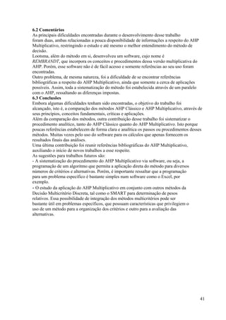 6.2 Comentários
As principais dificuldades encontradas durante o desenvolvimento desse trabalho
foram duas, ambas relacionadas a pouca disponibilidade de informações a respeito do AHP
Multiplicativo, restringindo o estudo e até mesmo o melhor entendimento do método de
decisão.
Lootsma, além do método em si, desenvolveu um software, cujo nome é
REMBRANDT, que incorpora os conceitos e procedimentos dessa versão multiplicativa do
AHP. Porém, esse software não é de fácil acesso e somente referências ao seu uso foram
encontradas.
Outro problema, de mesma natureza, foi a dificuldade de se encontrar referências
bibliográficas a respeito do AHP Multiplicativo, ainda que somente a cerca de aplicações
possíveis. Assim, toda a sistematização do método foi estabelecida através de um paralelo
com o AHP, ressaltando as diferenças impostas.
6.3 Conclusões
Embora algumas dificuldades tenham sido encontradas, o objetivo do trabalho foi
alcançado, isto é, a comparação dos métodos AHP Clássico e AHP Multiplicativo, através de
seus princípios, conceitos fundamentais, críticas e aplicações.
Além da comparação dos métodos, outra contribuição desse trabalho foi sistematizar o
procedimento analítico, tanto do AHP Clássico quanto do AHP Multiplicativo. Isto porque
poucas referências estabelecem de forma clara e analítica os passos ou procedimentos desses
métodos. Muitas vezes pelo uso do software para os cálculos que apenas fornecem os
resultados finais das análises.
Uma última contribuição foi reunir referências bibliográficas do AHP Multiplicativo,
auxiliando o início de novos trabalhos a esse respeito.
As sugestões para trabalhos futuros são:
- A sistematização do procedimento do AHP Multiplicativo via software, ou seja, a
programação de um algoritmo que permita a aplicação direta do método para diversos
números de critérios e alternativas. Porém, é importante ressaltar que a programação
para um problema específico é bastante simples num software como o Excel, por
exemplo.
- O estudo da aplicação do AHP Multiplicativo em conjunto com outros métodos da
Decisão Multicritério Discreta, tal como o SMART para determinação de pesos
relativos. Essa possibilidade de integração dos métodos multicritérios pode ser
bastante útil em problemas específicos, que possuam características que privilegiem o
uso de um método para a organização dos critérios e outro para a avaliação das
alternativas.
41
 