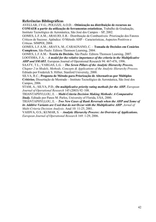 Referências Bibliográficas
AVELLAR, J.V.G.; POLEZZI, A.O.D. - Otimização na distribuição de recursos no
COMAER a partir da utilização de ferramentas estatísticas, Trabalho de Graduação,
Instituto Tecnológico de Aeronáutica, São José dos Campos – SP, 2002.
GOMES, L.F.A.M.; ARAUJO, E.R.– Distribuição de Combustíveis: Priorização dos Fatores
Críticos de Sucesso. Apêndice: O Método AHP – Características, Aspectos Positivos e
Críticas. SIMPOI, 2004.
GOMES, L.F.A.M.; ARAYA, M.; CARAGNANO, C. – Tomada de Decisões em Cenários
Complexos. São Paulo: Editora Thomson Learning, 2004.
GOMES, L.F.A.M.– Teoria da Decisão. São Paulo: Editora Thomson Learning, 2007.
LOOTSMA, F.A. – A model for the relative importance of the criteria in the Multiplicative
AHP and SMART. European Journal of Operational Research 94: 467-476, 1996.
SAATY, T.L.; VARGAS, L.G. – The Seven Pillars of the Analytic Hierarchy Process.
Chapter 2 in Models, Methods, Concepts & Applications of the Analytic Hierarchy Process.
Editado por Frederick S. Hillier, Stanford University, 2000.
SILVA, R.C.; Proposta de Método para Priorização de Alternativas por Múltiplos
Critérios. Dissertação de Mestrado – Instituto Tecnológico de Aeronáutica, São José dos
Campos, 2006.
STAM, A.; SILVA, P.D.; On multiplicative priority rating methods for the AHP. European
Journal of Operational Research 145 (2003) 92–108.
TRIANTAPHYLLOU, E. – Multi-Criteria Decision Making Methods: A Comparative
Study. Editado por Panos M. Parlos, University of Florida, USA, 2000.
TRIANTAPHYLLOU, E. – Two New Cases of Rank Reversals when the AHP and Some of
its Additive Variants are Used that do not Occur with the Multiplicative AHP. Jornal of
Multi-Criteria Decision Analysis. Anal 10: 11-25, 2001.
VAIDYA, O.S.; KUMAR, S. – Analytic Hierarchy Process: An Overview of Applications.
European Journal of Operational Research 169: 1-29, 2006.
42
 