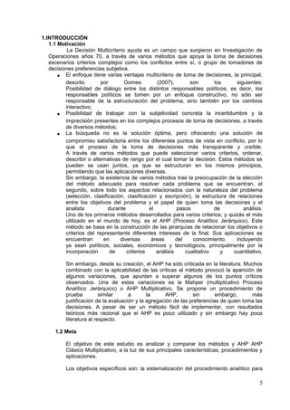 1.INTRODUCCIÓN
1.1 Motivación
La Decisión Multicriterio ayuda es un campo que surgieron en Investigación de
Operaciones años 70, a través de varios métodos que apoya la toma de decisiones
escenarios criterios complejos como los conflictos entre sí, o grupo de tomadores de
decisiones preferencias subjetiva.
• El enfoque tiene varias ventajas multicriterio de toma de decisiones, la principal,
descrito por Gomes (2007), son los siguientes:
Posibilidad de diálogo entre los distintos responsables políticos, es decir, los
responsables políticos se tomen por un enfoque constructivo, no sólo ser
responsable de la estructuración del problema, sino también por los cambios
interactivo;
• Posibilidad de trabajar con la subjetividad concreta la incertidumbre y la
imprecisión presentes en los complejos procesos de toma de decisiones, a través
de diversos métodos;
• La búsqueda no es la solución óptima, pero ofreciendo una solución de
compromiso satisfactoria entre los diferentes puntos de vista en conflicto, por lo
que el proceso de la toma de decisiones más transparente y creíble.
A través de varios métodos que puede seleccionar varios criterios, ordenar,
describir o alternativas de rango por el cual tomar la decisión. Estos métodos se
pueden se usan juntos, ya que se estructuran en los mismos principios,
permitiendo que las aplicaciones diversas.
Sin embargo, la existencia de varios métodos trae la preocupación de la elección
del método adecuada para resolver cada problema que se encuentran, el
segundo, sobre todo los aspectos relacionados con la naturaleza del problema
(selección, clasificación, clasificación y escripción), la estructura de relaciones
entre los objetivos del problema y el papel de quien toma las decisiones y el
analista durante el pasos de análisis.
Uno de los primeros métodos desarrollados para varios criterios, y quizás el más
utilizado en el mundo de hoy, es el AHP (Proceso Analítico Jerárquico). Este
método se basa en la construcción de las jerarquías de relacionar los objetivos o
criterios del representante diferentes intereses de la final. Sus aplicaciones se
encuentran en diversas áreas del conocimiento, incluyendo
ya sean políticos, sociales, económicos y tecnológicos, principalmente por la
incorporación de criterios análisis cualitativo y cuantitativo.
Sin embargo, desde su creación, el AHP ha sido criticada en la literatura. Muchos
combinado con la aplicabilidad de las críticas al método provocó la aparición de
algunos variaciones, que apunten a superar algunos de los puntos críticos
observados. Una de estas variaciones es la Mahper (multiplicativo Proceso
Analítico Jerárquico) o AHP Multiplicativo. Se propone un procedimiento de
prueba similar a la AHP, sin embargo, más
justificación de la evaluación y la agregación de las preferencias de quien toma las
decisiones. A pesar de ser un método fácil de implementar, con resultados
teóricos más racional que el AHP es poco utilizado y sin embargo hay poca
literatura al respecto.
1.2 Meta
El objetivo de este estudio es analizar y comparar los métodos y AHP AHP
Clásico Multiplicativo, a la luz de sus principales características, procedimientos y
aplicaciones.
Los objetivos específicos son: la sistematización del procedimiento analítico para
5
 