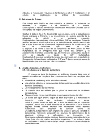 métodos, la recopilación y revisión de la literatura en el AHP multiplicativo y el
estudio de posibilidades de análisis de sensibilidad.
1.3 Estructura del Trabajo
Este trabajo está dividido en siete capítulos. Al principio, la motivación se
describen, el propósito y la estructura de la materia.
En el capítulo 2, hay una introducción a la Decisión Multicriterio Discreta, con su
conceptos y las etapas fundamentales.
Capítulo 3 trata de la AHP, describiendo sus principios, como la estructuración
Escala jerárquica y Primaria, y su procedimiento de análisis, además de la
aplicación de método en un problema propuesto.
En el capítulo 4, las principales críticas del Clásico AHP se mencionan. Ambos lo
positivo, ya que su amplia aplicación y los siete pilares del método preconizado
por el autor acerca de los comentarios negativos mismos. En consecuencia, no
son las variaciones que salen de AHP.
El capítulo 5 se refiere a una de las variaciones de AHP Classic, la AHP
multiplicativo. La los principales hitos que supere esta variación y su
procedimiento de análisis se describe aquí. El mismo caso ya resuelto a través de
AHP es resuelto a través de AHP Multiplicativo.
En el capítulo 6 tiene que completar la revisión de este trabajo, con el resultado de
Comparación de los métodos multiplicativo AHP y AHP, los comentarios acerca de
las dificultades que se encuentran y las conclusiones.
2. Ayuda a la decisión multicriterio
2.1. Introducción a la Decisión Multicriterio
El proceso de toma de decisiones en ambientes diversos, tales como el
negocio es suelen ser complejos. Los problemas son funciones complejas tales
como:
• Para más de un criterio y están en conflicto entre sí;
• Los criterios, objetivos y consecuencias de las opciones no están claramente
definidos o entendido;
• La interdependencia de los criterios;
• La cuestión debe ser resuelta por un grupo de tomadores de decisiones
contradictorias.
• Algunos criterios no son cuantificables, o que requieren juicios de valor;
• La escala con algún criterio, según los datos disponibles y la naturaleza de
discreción, puede ser cardinales, ordinales o verbal.
Hasta la primera mitad del siglo XX, la toma de decisiones en problemas
complejos Usando sólo el valor esperado de las alternativas. Con el fin de la
Segunda Guerra Mundial Mundial han desarrollado varios métodos
matemáticos para encontrar la solución óptima de
un problema. Estos métodos son ampliamente utilizados para una variedad de
aplicaciones, incluyendo: asignación de recursos, la determinación de la
trayectoria mínima, la optimización de inventarios, etc.
Sin embargo, esta optimización clásica o de programación matemática tiene un
criterio único o función objetivo a minimizar o maximizar. Y, sin embargo, todas
las condiciones o restricciones se deben cumplir, que introduce una camisa de
fuerza decisiones.
6
 