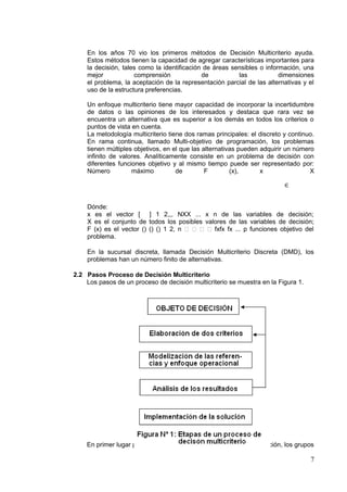 En los años 70 vio los primeros métodos de Decisión Multicriterio ayuda.
Estos métodos tienen la capacidad de agregar características importantes para
la decisión, tales como la identificación de áreas sensibles o información, una
mejor comprensión de las dimensiones
el problema, la aceptación de la representación parcial de las alternativas y el
uso de la estructura preferencias.
Un enfoque multicriterio tiene mayor capacidad de incorporar la incertidumbre
de datos o las opiniones de los interesados y destaca que rara vez se
encuentra un alternativa que es superior a los demás en todos los criterios o
puntos de vista en cuenta.
La metodología multicriterio tiene dos ramas principales: el discreto y continuo.
En rama continua, llamado Multi-objetivo de programación, los problemas
tienen múltiples objetivos, en el que las alternativas pueden adquirir un número
infinito de valores. Analíticamente consiste en un problema de decisión con
diferentes funciones objetivo y al mismo tiempo puede ser representado por:
Número máximo de F (x), x
∈
X
Dónde:
x es el vector [ ] 1 2,,, NXX ... x n de las variables de decisión;
X es el conjunto de todos los posibles valores de las variables de decisión;
F (x) es el vector () () () 1 2, n     fxfx fx ... p funciones objetivo del
problema.
En la sucursal discreta, llamada Decisión Multicriterio Discreta (DMD), los
problemas han un número finito de alternativas.
2.2 Pasos Proceso de Decisión Multicriterio
Los pasos de un proceso de decisión multicriterio se muestra en la Figura 1.
En primer lugar para detectar el problema a resolver, a continuación, los grupos
7
 