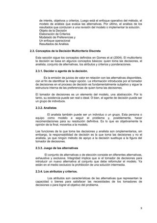 de interés, objetivos y criterios. Luego está el enfoque operativo del método, el
modelo de análisis que evalúa las alternativas. Por último, el análisis de los
resultados que conducen a una revisión del modelo o implementar la solución.
Objeto de la Decisión
Elaboración de Criterios
Modelado de Preferencias y
Un enfoque operacional
Resultados de Análisis
2.3. Conceptos de la Decisión Multicriterio Discreta
Esta sección sigue los conceptos definidos en Gomes et al (2004). El multicriterio
la decisión se basa en algunos conceptos básicos: quien toma las decisiones, el
analista, conjunto de alternativas, los atributos y criterios y ponderaciones.
2.3.1. Decider o agente de la decisión.
Es la emisión de juicios de valor en relación con las alternativas disponibles,
con el fin de identificar la mejor opción. La información introducida por el tomador
de decisiones en el proceso de decisión es fundamentalmente subjetivo y sigue la
estructura interna de las preferencias de quien toma las decisiones.
El tomador de decisiones es un elemento del modelo, una abstracción. Por lo
tanto, su existencia puede ser real o ideal. O bien, el agente de decisión puede ser
un grupo de individuos.
2.3.2. Analistas
El analista también puede ser un individuo o un grupo. Esta persona o
equipo como modelo a seguir el problema y, posiblemente, hacer
recomendaciones para su resolución definitiva. Es lo que es objetivamente la
opinión de la final, moverlos a la modelo.
Las funciones de la que toma las decisiones y analista son omplementarios, sin
embargo, la responsabilidad de decisión es la que toma las decisiones y no el
analista, ya que ningún método de apoyo a la decisión sustituye a la figura del
tomador de decisiones.
2.3.3. Juego de las alternativas
El conjunto de alternativas o de elección consiste en diferentes alternativas,
exhaustiva y exclusiva. Integridad implica que si el tomador de decisiones para
introducir un nuevo alternativa al conjunto que debe reformular el modelo. Ya
están en el medio exclusivo la prohibición de una solución intermedia.
2.3.4. Los atributos y criterios.
Los atributos son características de las alternativas que representan la
capacidad o bienes para satisfacer las necesidades de los tomadores de
decisiones o para lograr el objetivo del problema.
8
 