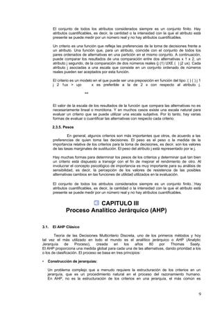 El conjunto de todos los atributos considerados siempre es un conjunto finito. Hay
atributos cuantificables, es decir, la cantidad o la intensidad con la que el atributo está
presente se puede medir por un número real y no hay atributos cuantificables.
Un criterio es una función que refleja las preferencias de la toma de decisiones frente a
un atributo. Una función que, para un atributo, coincide con el conjunto de todos los
pares ordenados de alternativas en una partición en el mismo conjunto. A continuación,
puede comparar los resultados de una comparación entre dos alternativas x 1 x 2, un
atributo j segundo, de la comparación de dos números reales (j (1) UXE ( ) j2 ux). Cada
atributo j asociadas a una escala que consiste en un conjunto ordenado de números
reales pueden ser aceptados por esta función.
El criterio es un modelo en el que puede ser una preposición en función del tipo: ( ) ( ) j 1
j 2 1ux > ujo
⇔
x es preferible a la de 2 x con respecto al atributo j.
El valor de la escala de los resultados de la función que compara las alternativas no es
necesariamente lineal o monótona. Y en muchos casos existe una escala natural para
evaluar un criterio que se puede utilizar una escala subjetiva. Por lo tanto, hay varias
formas de evaluar o cuantificar las alternativas con respecto cada criterio.
2.3.5. Pesos
En general, algunos criterios son más importantes que otros, de acuerdo a las
preferencias de quien toma las decisiones. El peso es el peso o la medida de la
importancia relativa de los criterios para la toma de decisiones, es decir, son los valores
de las tasas marginales de sustitución. El peso del atributo j está representado por w j.
Hay muchas formas para determinar los pesos de los criterios y determinar qué tan bien
un criterio está dispuesto a transigir con el fin de mejorar el rendimiento de otro. Al
involucrar el concepto psicológico de importancia es muy importante para su análisis de
sensibilidad, es decir, la percepción de los valores de resistencia de las posibles
alternativas cambios en las funciones de utilidad utilizados en la evaluación.
El conjunto de todos los atributos considerados siempre es un conjunto finito. Hay
atributos cuantificables, es decir, la cantidad o la intensidad con la que el atributo está
presente se puede medir por un número real y no hay atributos cuantificables.
CAPITULO III
Proceso Analítico Jerárquico (AHP)
3.1. El AHP Clásico
Teoría de las Decisiones Multicriterio Discreta, uno de los primeros métodos y hoy
tal vez el más utilizado en todo el mundo es el analítico jerárquico o AHP (Analytic
Jerarquía de Proceso), creada en los años 80 por Thomas Saaty.
El AHP proporciona una medida global para cada una de las alternativas, dando prioridad a los
o los de clasificación. El proceso se basa en tres principios:
• Construcción de jerarquías:
Un problema complejo que a menudo requiere la estructuración de los criterios en un
jerarquía, que es un procedimiento natural en el proceso del razonamiento humano.
En AHP, no es la estructuración de los criterios en una jerarquía, el más común es
9
 