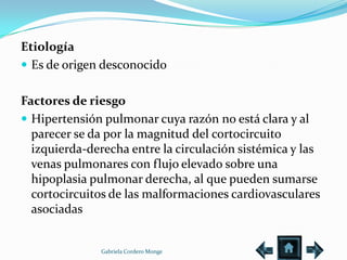 Etiología
 Es de origen desconocido


Factores de riesgo
 Hipertensión pulmonar cuya razón no está clara y al
  parecer se da por la magnitud del cortocircuito
  izquierda-derecha entre la circulación sistémica y las
  venas pulmonares con flujo elevado sobre una
  hipoplasia pulmonar derecha, al que pueden sumarse
  cortocircuitos de las malformaciones cardiovasculares
  asociadas


               Gabriela Cordero Monge
 