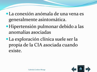 La conexión anómala de una vena es
  generalmente asintomática.
 Hipertensión pulmonar debido a las
  anomalías asociadas
 La exploración clínica suele ser la
  propia de la CIA asociada cuando
  existe.


          Gabriela Cordero Monge
 