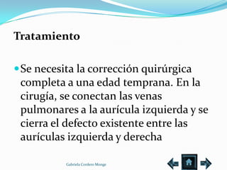 Tratamiento

 Se necesita la corrección quirúrgica
 completa a una edad temprana. En la
 cirugía, se conectan las venas
 pulmonares a la aurícula izquierda y se
 cierra el defecto existente entre las
 aurículas izquierda y derecha

           Gabriela Cordero Monge
 