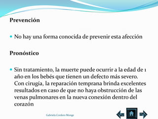 Prevención

 No hay una forma conocida de prevenir esta afección


Pronóstico

 Sin tratamiento, la muerte puede ocurrir a la edad de 1
 año en los bebés que tienen un defecto más severo.
 Con cirugía, la reparación temprana brinda excelentes
 resultados en caso de que no haya obstrucción de las
 venas pulmonares en la nueva conexión dentro del
 corazón
               Gabriela Cordero Monge
 