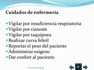 Cuidados de enfermería

 Vigilar por insuficiencia respiratoria
 Vigilar por cianosis
 Vigilar por taquipnea
 Realizar curva febril
 Reportar el peso del paciente
 Administrar oxigeno
 Dar confort al paciente

           Gabriela Cordero Monge
 