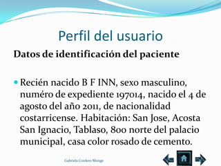 Perfil del usuario
Datos de identificación del paciente

 Recién nacido B F INN, sexo masculino,
 numéro de expediente 197014, nacido el 4 de
 agosto del año 2011, de nacionalidad
 costarricense. Habitación: San Jose, Acosta
 San Ignacio, Tablaso, 800 norte del palacio
 municipal, casa color rosado de cemento.
           Gabriela Cordero Monge
 