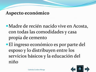 Aspecto económico

 Madre de recién nacido vive en Acosta,
  con todas las comodidades y casa
  propia de cemento
 El ingreso económico es por parte del
  esposo y lo distribuyen entre los
  servicios básicos y la educación del
  niño
          Gabriela Cordero Monge
 