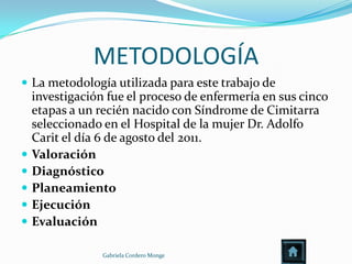 METODOLOGÍA
 La metodología utilizada para este trabajo de
    investigación fue el proceso de enfermería en sus cinco
    etapas a un recién nacido con Síndrome de Cimitarra
    seleccionado en el Hospital de la mujer Dr. Adolfo
    Carit el día 6 de agosto del 2011.
   Valoración
   Diagnóstico
   Planeamiento
   Ejecución
   Evaluación

                 Gabriela Cordero Monge
 