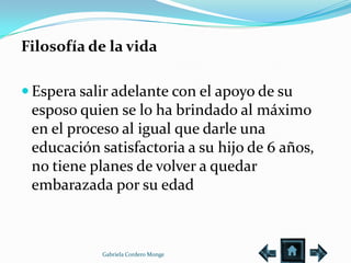 Filosofía de la vida

 Espera salir adelante con el apoyo de su
 esposo quien se lo ha brindado al máximo
 en el proceso al igual que darle una
 educación satisfactoria a su hijo de 6 años,
 no tiene planes de volver a quedar
 embarazada por su edad



            Gabriela Cordero Monge
 