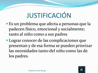 JUSTIFICACIÓN
 Es un problema que afecta a personas que la
  padecen físico, emocional y socialmente;
  tanto al niño como a sus padres
 Lograr conocer de las complicaciones que
  presentan y de esa forma se pueden priorizar
  las necesidades tanto del niño como las de
  los padres.


            Gabriela Cordero Monge
 