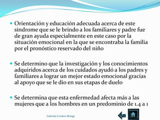  Orientación y educación adecuada acerca de este
 síndrome que se le brindo a los familiares y padre fue
 de gran ayuda especialmente en este caso por la
 situación emocional en la que se encontraba la familia
 por el pronóstico reservado del niño

 Se determino que la investigación y los conocimientos
 adquiridos acerca de los cuidados ayudó a los padres y
 familiares a lograr un mejor estado emocional gracias
 al apoyo que se le dio en sus etapas de duelo

 Se determina que esta enfermedad afecta más a las
 mujeres que a los hombres en un predominio de 1.4 a 1
              Gabriela Cordero Monge
 