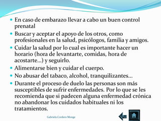 En caso de embarazo llevar a cabo un buen control
    prenatal
   Buscar y aceptar el apoyo de los otros, como
    profesionales en la salud, psicólogos, familia y amigos.
   Cuidar la salud por lo cual es importante hacer un
    horario (hora de levantarte, comidas, hora de
    acostarte…) y seguirlo.
   Alimentarse bien y cuidar el cuerpo.
   No abusar del tabaco, alcohol, tranquilizantes...
   Durante el proceso de duelo las personas son más
    susceptibles de sufrir enfermedades. Por lo que se les
    recomienda que si padecen alguna enfermedad crónica
    no abandonar los cuidados habituales ni los
    tratamientos.
                 Gabriela Cordero Monge
 