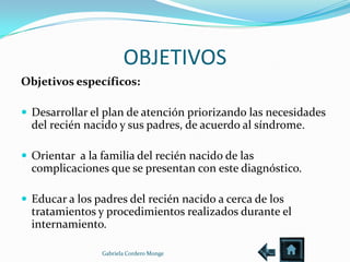 OBJETIVOS
Objetivos específicos:

 Desarrollar el plan de atención priorizando las necesidades
  del recién nacido y sus padres, de acuerdo al síndrome.

 Orientar a la familia del recién nacido de las
  complicaciones que se presentan con este diagnóstico.

 Educar a los padres del recién nacido a cerca de los
  tratamientos y procedimientos realizados durante el
  internamiento.

                Gabriela Cordero Monge
 