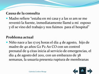 Causa de la consulta
 Madre refiere “estaba en mi casa y a las 10 am se me
  reventó la fuente, inmediatamente llamé a mi esposo
  y él se vino del trabajo y nos fuimos para el hospital”

Problema actual
 Niño nace a las 17:05 horas el día 4 de agosto, hijo de
  madre de 40 años G2 P2 A0 CO con un control
  prenatal de 9 citas inicia al servicio de emergencias, el
  día 4 de agosto del 2011, con un embarazo de 38
  semanas, la usuaria presenta ruptura de membranas


               Gabriela Cordero Monge
 
