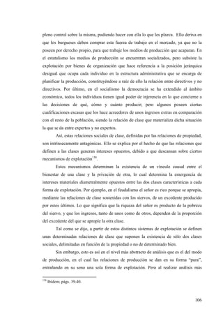 pleno control sobre la misma, pudiendo hacer con ella lo que les plazca. Ello deriva en
que los burgueses deben comprar esta fuerza de trabajo en el mercado, ya que no la
poseen por derecho propio, para que trabaje los medios de producción que acaparan. En
el estatalismo los medios de producción se encuentran socializados, pero subsiste la
explotación por bienes de organización que hace referencia a la posición jerárquica
desigual que ocupa cada individuo en la estructura administrativa que se encarga de
planificar la producción, constituyéndose a raíz de ello la relación entre directivos y no
directivos. Por último, en el socialismo la democracia se ha extendido al ámbito
económico, todos los individuos tienen igual poder de injerencia en lo que concierne a
las decisiones de qué, cómo y cuánto producir; pero algunos poseen ciertas
cualificaciones escasas que los hace acreedores de unos ingresos extras en comparación
con el resto de la población, siendo la relación de clase que materializa dicha situación
la que se da entre expertos y no expertos.
          Así, estas relaciones sociales de clase, definidas por las relaciones de propiedad,
son intrínsecamente antagónicas. Ello se explica por el hecho de que las relaciones que
definen a las clases generan intereses opuestos, debido a que descansan sobre ciertos
mecanismos de explotación158.
          Estos mecanismos determinan la existencia de un vínculo causal entre el
bienestar de una clase y la privación de otra, lo cual determina la emergencia de
intereses materiales diametralmente opuestos entre las dos clases características a cada
forma de explotación. Por ejemplo, en el feudalismo el señor es rico porque se apropia,
mediante las relaciones de clase sostenidas con los siervos, de un excedente producido
por estos últimos. Lo que significa que la riqueza del señor es producto de la pobreza
del siervo, y que los ingresos, tanto de unos como de otros, dependen de la proporción
del excedente del que se apropie la otra clase.
          Tal como se dijo, a partir de estos distintos sistemas de explotación se definen
unas determinadas relaciones de clase que suponen la existencia de sólo dos clases
sociales, delimitadas en función de la propiedad o no de determinado bien.
          Sin embargo, esto es así en el nivel más abstracto de análisis que es el del modo
de producción, en el cual las relaciones de producción se dan en su forma “pura”,
entrañando en su seno una sola forma de explotación. Pero al realizar análisis más

158
      Ibídem; págs. 39-40.



                                                                                         106
 
