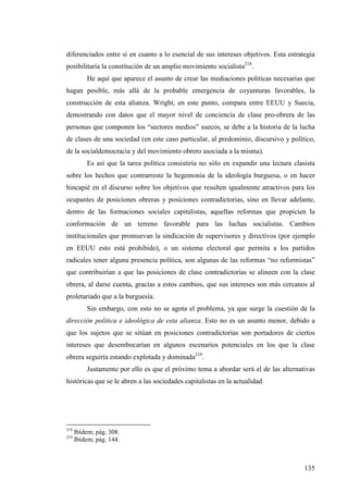 diferenciados entre sí en cuanto a lo esencial de sus intereses objetivos. Esta estrategia
posibilitaría la constitución de un amplio movimiento socialista218.
          He aquí que aparece el asunto de crear las mediaciones políticas necesarias que
hagan posible, más allá de la probable emergencia de coyunturas favorables, la
construcción de esta alianza. Wright, en este punto, compara entre EEUU y Suecia,
demostrando con datos que el mayor nivel de conciencia de clase pro-obrera de las
personas que componen los “sectores medios” suecos, se debe a la historia de la lucha
de clases de una sociedad (en este caso particular, al predominio, discursivo y político,
de la socialdemocracia y del movimiento obrero asociada a la misma).
          Es así que la tarea política consistiría no sólo en expandir una lectura clasista
sobre los hechos que contrarreste la hegemonía de la ideología burguesa, o en hacer
hincapié en el discurso sobre los objetivos que resulten igualmente atractivos para los
ocupantes de posiciones obreras y posiciones contradictorias, sino en llevar adelante,
dentro de las formaciones sociales capitalistas, aquellas reformas que propicien la
conformación de un terreno favorable para las luchas socialistas. Cambios
institucionales que promuevan la sindicación de supervisores y directivos (por ejemplo
en EEUU esto está prohibido), o un sistema electoral que permita a los partidos
radicales tener alguna presencia política, son algunas de las reformas “no reformistas”
que contribuirían a que las posiciones de clase contradictorias se alineen con la clase
obrera, al darse cuenta, gracias a estos cambios, que sus intereses son más cercanos al
proletariado que a la burguesía.
          Sin embargo, con esto no se agota el problema, ya que surge la cuestión de la
dirección política e ideológica de esta alianza. Esto no es un asunto menor, debido a
que los sujetos que se sitúan en posiciones contradictorias son portadores de ciertos
intereses que desembocarían en algunos escenarios potenciales en los que la clase
obrera seguiría estando explotada y dominada219.
          Justamente por ello es que el próximo tema a abordar será el de las alternativas
históricas que se le abren a las sociedades capitalistas en la actualidad.




218
      Ibídem; pág. 308.
219
      Ibídem; pág. 144.



                                                                                       135
 