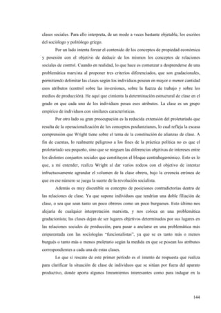 clases sociales. Para ello interpreta, de un modo a veces bastante objetable, los escritos
del sociólogo y politólogo griego.
       Por un lado intenta forzar el contenido de los conceptos de propiedad económica
y posesión con el objetivo de deducir de los mismos los conceptos de relaciones
sociales de control. Cuando en realidad, lo que hace es comenzar a desprenderse de una
problemática marxista al proponer tres criterios diferenciados, que son gradacionales,
permitiendo delimitar las clases según los individuos posean en mayor o menor cantidad
esos atributos (control sobre las inversiones, sobre la fuerza de trabajo y sobre los
medios de producción). He aquí que cimienta la determinación estructural de clase en el
grado en que cada uno de los individuos posea esos atributos. La clase es un grupo
empírico de individuos con similares características.
       Por otro lado su gran preocupación es la reducida extensión del proletariado que
resulta de la operacionalización de los conceptos poulantzianos, lo cual refleja la escasa
comprensión que Wright tiene sobre el tema de la constitución de alianzas de clase. A
fin de cuentas, lo realmente peligroso a los fines de la práctica política no es que el
proletariado sea pequeño, sino que se nieguen las diferencias objetivas de intereses entre
los distintos conjuntos sociales que constituyen el bloque contrahegemónico. Esto es lo
que, a mi entender, realiza Wright al dar varios rodeos con el objetivo de intentar
infructuosamente agrandar el volumen de la clase obrera, bajo la creencia errónea de
que en ese número se juega la suerte de la revolución socialista.
       Además es muy discutible su concepto de posiciones contradictorias dentro de
las relaciones de clase. Ya que supone individuos que tendrían una doble filiación de
clase, o sea que sean tanto un poco obreros como un poco burgueses. Esto último nos
alejaría de cualquier interpretación marxista, y nos coloca en una problemática
gradacionista; las clases dejan de ser lugares objetivos determinados por sus lugares en
las relaciones sociales de producción, para pasar a anclarse en una problemática más
emparentada con las sociologías “funcionalistas”, ya que se es tanto más o menos
burgués o tanto más o menos proletario según la medida en que se posean los atributos
correspondientes a cada una de estas clases.
       Lo que sí rescato de este primer período es el intento de respuesta que realiza
para clarificar la situación de clase de individuos que se sitúan por fuera del aparato
productivo, donde aporta algunos lineamientos interesantes como para indagar en la




                                                                                      144
 