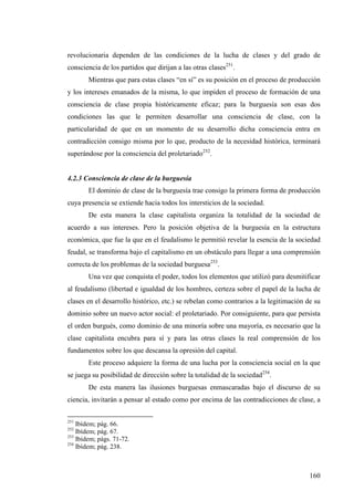 revolucionaria dependen de las condiciones de la lucha de clases y del grado de
consciencia de los partidos que dirijan a las otras clases251.
        Mientras que para estas clases “en sí” es su posición en el proceso de producción
y los intereses emanados de la misma, lo que impiden el proceso de formación de una
consciencia de clase propia históricamente eficaz; para la burguesía son esas dos
condiciones las que le permiten desarrollar una consciencia de clase, con la
particularidad de que en un momento de su desarrollo dicha consciencia entra en
contradicción consigo misma por lo que, producto de la necesidad histórica, terminará
superándose por la consciencia del proletariado252.


4.2.3 Consciencia de clase de la burguesía
        El dominio de clase de la burguesía trae consigo la primera forma de producción
cuya presencia se extiende hacia todos los intersticios de la sociedad.
        De esta manera la clase capitalista organiza la totalidad de la sociedad de
acuerdo a sus intereses. Pero la posición objetiva de la burguesía en la estructura
económica, que fue la que en el feudalismo le permitió revelar la esencia de la sociedad
feudal, se transforma bajo el capitalismo en un obstáculo para llegar a una comprensión
correcta de los problemas de la sociedad burguesa253.
        Una vez que conquista el poder, todos los elementos que utilizó para desmitificar
al feudalismo (libertad e igualdad de los hombres, certeza sobre el papel de la lucha de
clases en el desarrollo histórico, etc.) se rebelan como contrarios a la legitimación de su
dominio sobre un nuevo actor social: el proletariado. Por consiguiente, para que persista
el orden burgués, como dominio de una minoría sobre una mayoría, es necesario que la
clase capitalista encubra para sí y para las otras clases la real comprensión de los
fundamentos sobre los que descansa la opresión del capital.
        Este proceso adquiere la forma de una lucha por la consciencia social en la que
se juega su posibilidad de dirección sobre la totalidad de la sociedad254.
        De esta manera las ilusiones burguesas enmascaradas bajo el discurso de su
ciencia, invitarán a pensar al estado como por encima de las contradicciones de clase, a

251
    Ibídem; pág. 66.
252
    Ibídem; pág. 67.
253
    Ibídem; págs. 71-72.
254
    Ibídem; pág. 238.



                                                                                       160
 