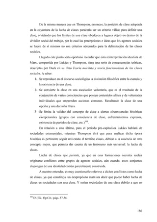 De la misma manera que en Thompson, entonces, la posición de clase adoptada
en la coyuntura de la lucha de clases parecería ser un criterio válido para definir una
clase, olvidando que los límites de una clase obedecen a lugares objetivos dentro de la
división social del trabajo, por lo cual las percepciones e ideas que los agentes sociales
se hacen de sí mismos no son criterios adecuados para la delimitación de las clases
sociales.
          Llegado este punto sería oportuno recordar que esta reinterpretación idealista de
Marx, compartida por Lukács y Thompson, tiene una serie de consecuencias teóricas,
descriptas por Duek en su libro Teoría marxista y teoría funcionalistas de las clases
sociales. A saber:
       1- Se reproduce en el discurso sociológico la distinción filosófica entre la esencia y
          la existencia de una clase.
       2- Se convierte la clase en una asociación voluntaria, que es el resultado de la
          conjunción de varias consciencias que poseen contenidos afines y de voluntades
          individuales que emprenden acciones comunes. Resultando la clase de una
          opción y una decisión libres.
       3- Se limita la validez del concepto de clase a ciertas circunstancias históricas
          excepcionales (grupos con consciencia de clase, enfrentamientos expresos,
          existencia de partidos de clase, etc.)308.
          En relación a esto último, para el período pre-capitalista Lukács hablará de
sociedades estamentales, mientras Thompson dirá que para analizar dicha época
histórica es pertinente seguir utilizando el término clases, debido a la ausencia de otro
concepto mejor, que permita dar cuenta de un fenómeno más universal: la lucha de
clases.
          Lucha de clases que persiste, ya que en esas formaciones sociales suelen
originarse conflictos entre grupos de agentes sociales, aún cuando, estos conjuntos
dispongan de una identidad común parcialmente construida.
          A nuestro entender, es muy cuestionable referirse a dichos conflictos como lucha
de clases, ya que constituye un despropósito marxista decir que puede haber lucha de
clases en sociedades con una clase. Y serían sociedades de una clase debido a que no



308
      DUEK; Op.Cit.; págs. 57-58.



                                                                                         186
 