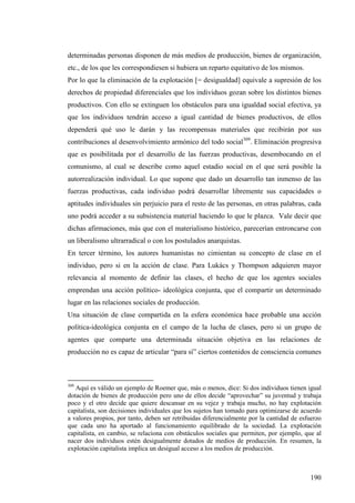 determinadas personas disponen de más medios de producción, bienes de organización,
etc., de los que les correspondiesen si hubiera un reparto equitativo de los mismos.
Por lo que la eliminación de la explotación [= desigualdad] equivale a supresión de los
derechos de propiedad diferenciales que los individuos gozan sobre los distintos bienes
productivos. Con ello se extinguen los obstáculos para una igualdad social efectiva, ya
que los individuos tendrán acceso a igual cantidad de bienes productivos, de ellos
dependerá qué uso le darán y las recompensas materiales que recibirán por sus
contribuciones al desenvolvimiento armónico del todo social309. Eliminación progresiva
que es posibilitada por el desarrollo de las fuerzas productivas, desembocando en el
comunismo, al cual se describe como aquel estadio social en el que será posible la
autorrealización individual. Lo que supone que dado un desarrollo tan inmenso de las
fuerzas productivas, cada individuo podrá desarrollar libremente sus capacidades o
aptitudes individuales sin perjuicio para el resto de las personas, en otras palabras, cada
uno podrá acceder a su subsistencia material haciendo lo que le plazca. Vale decir que
dichas afirmaciones, más que con el materialismo histórico, parecerían entroncarse con
un liberalismo ultrarradical o con los postulados anarquistas.
En tercer término, los autores humanistas no cimientan su concepto de clase en el
individuo, pero si en la acción de clase. Para Lukács y Thompson adquieren mayor
relevancia al momento de definir las clases, el hecho de que los agentes sociales
emprendan una acción político- ideológica conjunta, que el compartir un determinado
lugar en las relaciones sociales de producción.
Una situación de clase compartida en la esfera económica hace probable una acción
política-ideológica conjunta en el campo de la lucha de clases, pero si un grupo de
agentes que comparte una determinada situación objetiva en las relaciones de
producción no es capaz de articular “para sí” ciertos contenidos de consciencia comunes



309
   Aquí es válido un ejemplo de Roemer que, más o menos, dice: Si dos individuos tienen igual
dotación de bienes de producción pero uno de ellos decide “aprovechar” su juventud y trabaja
poco y el otro decide que quiere descansar en su vejez y trabaja mucho, no hay explotación
capitalista, son decisiones individuales que los sujetos han tomado para optimizarse de acuerdo
a valores propios, por tanto, deben ser retribuidas diferencialmente por la cantidad de esfuerzo
que cada uno ha aportado al funcionamiento equilibrado de la sociedad. La explotación
capitalista, en cambio, se relaciona con obstáculos sociales que permiten, por ejemplo, que al
nacer dos individuos estén desigualmente dotados de medios de producción. En resumen, la
explotación capitalista implica un desigual acceso a los medios de producción.



                                                                                           190
 