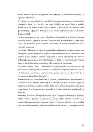 mucho menores que las que generan, por separado, la explotación estatalista, la
capitalista y la feudal.
A pesar de los rodeos el criterio para definir fracciones, claramente, es gradacional y
cuantitativo. Están, por un lado, las clases sociales que darían lugar a grandes
diferencias en los niveles de vida de una sociedad, y por otro, las fracciones de clases
que darían lugar a pequeñas diferencias en los niveles de bienestar entre los miembros
de una sociedad.
Las fracciones dejan de ser, como en Poulantzas, lugares objetivos distintos dentro de
las clases sociales, y pasan a referirse a clases sociales de menor porte. Criterio lineal
alejado del marxismo, y más cercano a los modos de razonar característicos de la
sociología académica.
En Lukács y Thompson la clase, al ser definida por la consciencia, pasa a ser un ente
homogéneo con una personalidad propia, un sujeto histórico con una consciencia, unos
intereses y unos objetivos comunes. Se postula la unidad objetiva del ser social del
proletariado, a causa de la misión histórica que el destino le tiene reservada. Con esta
lógica la única diferencia relevante observable es a nivel de consciencia.
Tal como expresa Lukács: “Entonces las estratificaciones del proletariado que
producen los distintos partidos obreros y la formación del partido comunista no son
estratificaciones económicas objetivas, sino gradaciones en el desarrollo de la
consciencia de clase del proletariado”.
Son estratificaciones determinadas por el grado de consciencia que los miembros de la
clase posean de sus intereses objetivos y de la misión histórica de allí emanada, pero, en
ningún caso, fracciones o capas al interior de las clases. Diferencias político-ideológicas
concernientes a la coyuntura, que responden a criterios subjetivos, gradacionales e
idealistas.
Repasando, Poulantzas distingue fracciones, capas y categorías al interior de las clases;
Wright señala la presencia de fracciones, aunque adopta criterios cuantitativos y
gradacionistas para acotarlas; mientras Lukács y Thompson tienden a ver a la clase
como un sujeto homogéneo, cuya única diferenciación interna es el grado en que las




                                                                                       204
 