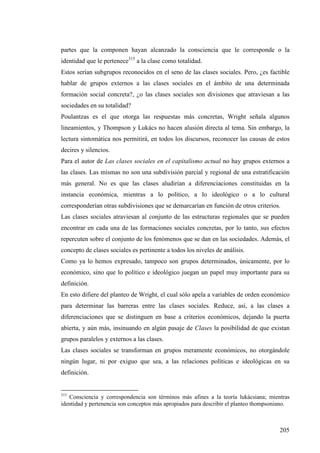 partes que la componen hayan alcanzado la consciencia que le corresponde o la
identidad que le pertenece315 a la clase como totalidad.
Estos serían subgrupos reconocidos en el seno de las clases sociales. Pero, ¿es factible
hablar de grupos externos a las clases sociales en el ámbito de una determinada
formación social concreta?, ¿o las clases sociales son divisiones que atraviesan a las
sociedades en su totalidad?
Poulantzas es el que otorga las respuestas más concretas, Wright señala algunos
lineamientos, y Thompson y Lukács no hacen alusión directa al tema. Sin embargo, la
lectura sintomática nos permitirá, en todos los discursos, reconocer las causas de estos
decires y silencios.
Para el autor de Las clases sociales en el capitalismo actual no hay grupos externos a
las clases. Las mismas no son una subdivisión parcial y regional de una estratificación
más general. No es que las clases aludirían a diferenciaciones constituidas en la
instancia económica, mientras a lo político, a lo ideológico o a lo cultural
corresponderían otras subdivisiones que se demarcarían en función de otros criterios.
Las clases sociales atraviesan al conjunto de las estructuras regionales que se pueden
encontrar en cada una de las formaciones sociales concretas, por lo tanto, sus efectos
repercuten sobre el conjunto de los fenómenos que se dan en las sociedades. Además, el
concepto de clases sociales es pertinente a todos los niveles de análisis.
Como ya lo hemos expresado, tampoco son grupos determinados, únicamente, por lo
económico, sino que lo político e ideológico juegan un papel muy importante para su
definición.
En esto difiere del planteo de Wright, el cual sólo apela a variables de orden económico
para determinar las barreras entre las clases sociales. Reduce, así, a las clases a
diferenciaciones que se distinguen en base a criterios económicos, dejando la puerta
abierta, y aún más, insinuando en algún pasaje de Clases la posibilidad de que existan
grupos paralelos y externos a las clases.
Las clases sociales se transforman en grupos meramente económicos, no otorgándole
ningún lugar, ni por exiguo que sea, a las relaciones políticas e ideológicas en su
definición.


315
   Consciencia y correspondencia son términos más afines a la teoría lukácsiana; mientras
identidad y pertenencia son conceptos más apropiados para describir el planteo thompsoniano.



                                                                                        205
 