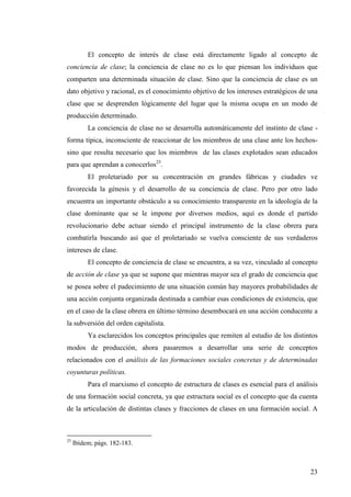 El concepto de interés de clase está directamente ligado al concepto de
conciencia de clase; la conciencia de clase no es lo que piensan los individuos que
comparten una determinada situación de clase. Sino que la conciencia de clase es un
dato objetivo y racional, es el conocimiento objetivo de los intereses estratégicos de una
clase que se desprenden lógicamente del lugar que la misma ocupa en un modo de
producción determinado.
          La conciencia de clase no se desarrolla automáticamente del instinto de clase -
forma típica, inconsciente de reaccionar de los miembros de una clase ante los hechos-
sino que resulta necesario que los miembros de las clases explotados sean educados
para que aprendan a conocerlos25.
          El proletariado por su concentración en grandes fábricas y ciudades ve
favorecida la génesis y el desarrollo de su conciencia de clase. Pero por otro lado
encuentra un importante obstáculo a su conocimiento transparente en la ideología de la
clase dominante que se le impone por diversos medios, aquí es donde el partido
revolucionario debe actuar siendo el principal instrumento de la clase obrera para
combatirla buscando así que el proletariado se vuelva consciente de sus verdaderos
intereses de clase.
          El concepto de conciencia de clase se encuentra, a su vez, vinculado al concepto
de acción de clase ya que se supone que mientras mayor sea el grado de conciencia que
se posea sobre el padecimiento de una situación común hay mayores probabilidades de
una acción conjunta organizada destinada a cambiar esas condiciones de existencia, que
en el caso de la clase obrera en último término desembocará en una acción conducente a
la subversión del orden capitalista.
          Ya esclarecidos los conceptos principales que remiten al estudio de los distintos
modos de producción, ahora pasaremos a desarrollar una serie de conceptos
relacionados con el análisis de las formaciones sociales concretas y de determinadas
coyunturas políticas.
          Para el marxismo el concepto de estructura de clases es esencial para el análisis
de una formación social concreta, ya que estructura social es el concepto que da cuenta
de la articulación de distintas clases y fracciones de clases en una formación social. A



25
     Ibídem; págs. 182-183.



                                                                                        23
 