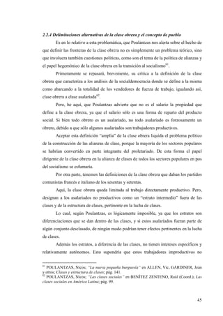 2.2.4 Delimitaciones alternativas de la clase obrera y el concepto de pueblo
       Es en lo relativo a esta problemática, que Poulantzas nos alerta sobre el hecho de
que definir las fronteras de la clase obrera no es simplemente un problema teórico, sino
que involucra también cuestiones políticas, como son el tema de la política de alianzas y
el papel hegemónico de la clase obrera en la transición al socialismo61.
       Primeramente se repasará, brevemente, su crítica a la definición de la clase
obrera que caracteriza a los análisis de la socialdemocracia donde se define a la misma
como abarcando a la totalidad de los vendedores de fuerza de trabajo, igualando así,
clase obrera a clase asalariada62.
       Pero, he aquí, que Poulantzas advierte que no es el salario la propiedad que
define a la clase obrera, ya que el salario sólo es una forma de reparto del producto
social. Si bien todo obrero es un asalariado, no todo asalariado es forzosamente un
obrero, debido a que sólo algunos asalariados son trabajadores productivos.
       Aceptar esta definición “amplia” de la clase obrera liquida el problema político
de la construcción de las alianzas de clase, porque la mayoría de los sectores populares
se habrían convertido en parte integrante del proletariado. De esta forma el papel
dirigente de la clase obrera en la alianza de clases de todos los sectores populares en pos
del socialismo se esfumaría.
       Por otra parte, tenemos las definiciones de la clase obrera que daban los partidos
comunistas francés e italiano de los sesentas y setentas.
       Aquí, la clase obrera queda limitada al trabajo directamente productivo. Pero,
designan a los asalariados no productivos como un “estrato intermedio” fuera de las
clases y de la estructura de clases, pertinente en la lucha de clases.
       Lo cual, según Poulantzas, es lógicamente imposible, ya que los estratos son
diferenciaciones que se dan dentro de las clases, y si estos asalariados fueran parte de
algún conjunto desclasado, de ningún modo podrían tener efectos pertinentes en la lucha
de clases.
       Además los estratos, a diferencia de las clases, no tienen intereses específicos y
relativamente autónomos. Esto supondría que estos trabajadores improductivos no

61
   POULANTZAS, Nicos; “La nueva pequeña burguesía” en ALLEN, Vic, GARDINER, Jean
y otros; Clases y estructura de clases; pág. 141.
62
   POULANTZAS, Nicos; “Las clases sociales” en BENÍTEZ ZENTENO, Raúl (Coord.); Las
clases sociales en América Latina; pág. 99.



                                                                                        45
 