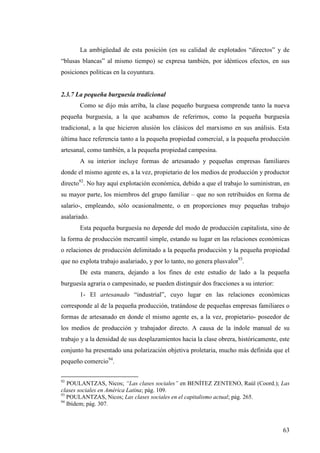 La ambigüedad de esta posición (en su calidad de explotados “directos” y de
“blusas blancas” al mismo tiempo) se expresa también, por idénticos efectos, en sus
posiciones políticas en la coyuntura.


2.3.7 La pequeña burguesía tradicional
       Como se dijo más arriba, la clase pequeño burguesa comprende tanto la nueva
pequeña burguesía, a la que acabamos de referirnos, como la pequeña burguesía
tradicional, a la que hicieron alusión los clásicos del marxismo en sus análisis. Esta
última hace referencia tanto a la pequeña propiedad comercial, a la pequeña producción
artesanal, como también, a la pequeña propiedad campesina.
       A su interior incluye formas de artesanado y pequeñas empresas familiares
donde el mismo agente es, a la vez, propietario de los medios de producción y productor
directo92. No hay aquí explotación económica, debido a que el trabajo lo suministran, en
su mayor parte, los miembros del grupo familiar – que no son retribuidos en forma de
salario-, empleando, sólo ocasionalmente, o en proporciones muy pequeñas trabajo
asalariado.
       Esta pequeña burguesía no depende del modo de producción capitalista, sino de
la forma de producción mercantil simple, estando su lugar en las relaciones económicas
o relaciones de producción delimitado a la pequeña producción y la pequeña propiedad
que no explota trabajo asalariado, y por lo tanto, no genera plusvalor93.
       De esta manera, dejando a los fines de este estudio de lado a la pequeña
burguesía agraria o campesinado, se pueden distinguir dos fracciones a su interior:
       1- El artesanado “industrial”, cuyo lugar en las relaciones económicas
corresponde al de la pequeña producción, tratándose de pequeñas empresas familiares o
formas de artesanado en donde el mismo agente es, a la vez, propietario- poseedor de
los medios de producción y trabajador directo. A causa de la índole manual de su
trabajo y a la densidad de sus desplazamientos hacia la clase obrera, históricamente, este
conjunto ha presentado una polarización objetiva proletaria, mucho más definida que el
pequeño comercio94.

92
   POULANTZAS, Nicos; “Las clases sociales” en BENÍTEZ ZENTENO, Raúl (Coord.); Las
clases sociales en América Latina; pág. 109.
93
   POULANTZAS, Nicos; Las clases sociales en el capitalismo actual; pág. 265.
94
   Ibídem; pág. 307.



                                                                                       63
 