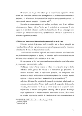 De acuerdo con ello, el autor infiere que en las sociedades capitalistas actuales
existen tres situaciones contradictorias paradigmáticas: la primera se encuentra entre la
burguesía y el proletariado, la segunda entre la burguesía y la pequeña burguesía, y la
tercera entre la pequeña burguesía y el proletariado138.
          Sin embargo, estas posiciones no resultan, en ningún caso, de un análisis a
priori, netamente lógico o teórico139; sino que el surgimiento y permanencia de estos
lugares en el seno de la estructura social se explica en función de una serie de procesos
históricos que determinaron su avance y proliferación al interior de las relaciones de
clase en el capitalismo avanzado.


3.2.1 Procesos histórico-sociales y situaciones contradictorias de clase
          Existe un conjunto de procesos histórico-sociales que se dieron a medida que
avanzaba el desarrollo del capitalismo, que subyace a la emergencia de las situaciones
contradictorias de clase en el capitalismo avanzado.
          A continuación, buscaremos repasar lo más sustancial de estas transformaciones
con el objetivo de comprender el origen y el desarrollo histórico que explica la actual
configuración de estas posiciones contradictorias de clase.
          De esta manera, se dirá que estas situaciones contradictorias son el subproducto
de tres procesos interconectados, a saber:
      -   Pérdida del control sobre el proceso de trabajo por parte de los obreros: En las
          industrias rurales, propias del período de la manufactura que perduraron- en
          muchas ocasiones- hasta el capitalismo primitivo, los trabajadores eran
          propietarios totales o parciales de sus medios de producción, lo que les permitía
          controlar el ritmo de su trabajo y la extensión de su jornada laboral140.
          A lo largo del desarrollo capitalista, la burguesía ha intentado reducir, cada vez
          más, esa autonomía inicial. Primero fue la creación de las grandes fábricas en las
          ciudades, el mecanismo por el que se intentó disponer de un control mucho
          mayor sobre la duración de la jornada laboral y sobre el proceso de trabajo;
          luego se procuró con la introducción de las innovaciones técnicas y de la cadena
          de montaje lograr que el proceso de trabajo se convirtiera en una sucesión de

138
    WRIGHT, Erik Olin; Clase, Crisis y Estado; págs. 81-82.
139
    Ibídem; pág. 65.
140
    Ibídem; pág. 58.



                                                                                         94
 