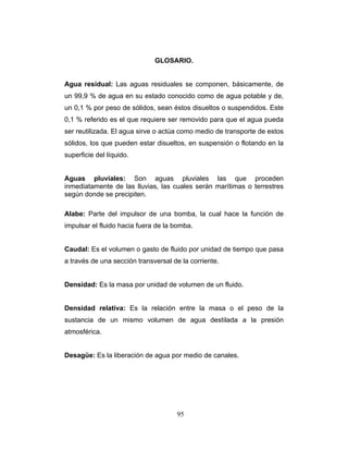 GLOSARIO.
Agua residual: Las aguas residuales se componen, básicamente, de
un 99,9 % de agua en su estado conocido como de agua potable y de,
un 0,1 % por peso de sólidos, sean éstos disueltos o suspendidos. Este
0,1 % referido es el que requiere ser removido para que el agua pueda
ser reutilizada. El agua sirve o actúa como medio de transporte de estos
sólidos, los que pueden estar disueltos, en suspensión o flotando en la
superficie del líquido.
Aguas pluviales: Son aguas pluviales las que proceden
inmediatamente de las lluvias, las cuales serán marítimas o terrestres
según donde se precipiten.
Alabe: Parte del impulsor de una bomba, la cual hace la función de
impulsar el fluido hacia fuera de la bomba.
Caudal: Es el volumen o gasto de fluido por unidad de tiempo que pasa
a través de una sección transversal de la corriente.
Densidad: Es la masa por unidad de volumen de un fluido.
Densidad relativa: Es la relación entre la masa o el peso de la
sustancia de un mismo volumen de agua destilada a la presión
atmosférica.
Desagüe: Es la liberación de agua por medio de canales.
95
 