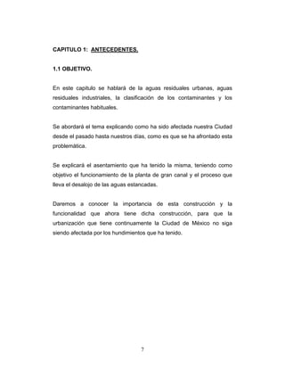 CAPITULO 1: ANTECEDENTES.
1.1 OBJETIVO.
En este capitulo se hablará de la aguas residuales urbanas, aguas
residuales industriales, la clasificación de los contaminantes y los
contaminantes habituales.
Se abordará el tema explicando como ha sido afectada nuestra Ciudad
desde el pasado hasta nuestros días, como es que se ha afrontado esta
problemática.
Se explicará el asentamiento que ha tenido la misma, teniendo como
objetivo el funcionamiento de la planta de gran canal y el proceso que
lleva el desalojo de las aguas estancadas.
Daremos a conocer la importancia de esta construcción y la
funcionalidad que ahora tiene dicha construcción, para que la
urbanización que tiene continuamente la Ciudad de México no siga
siendo afectada por los hundimientos que ha tenido.
7
 