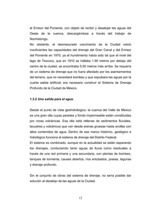 el Emisor del Poniente, con objeto de recibir y desalojar las aguas del
Oeste de la cuenca, descargándose a través del trabajo de
Nochistongo.
No obstante, el desmesurado crecimiento de la Ciudad volvió
insuficientes las capacidades del drenaje del Gran Canal y del Emisor
del Poniente en 1970; ya el hundimiento había sido tal que el nivel del
lago de Texcoco, que en 1910 se hallaba 1.90 metros por debajo del
centro de la ciudad, se encontraba 5.50 metros más arriba. Se requería
de un sistema de drenaje que no fuera afectado por los asentamientos
del terreno, que no necesitará bombeo y que expulsara las aguas por la
cuarta salida artificial; era necesario construir el Sistema de Drenaje
Profundo de la Ciudad de México.
1.3.2 Una salida para el agua.
Desde el punto de vista geohidrólogico, la cuenca del Valle de México
es una gran olla cuyas paredes y fondo impermeable están constituidas
por rocas volcánicas. Esa olla está rellenas de sedimentos fluviales,
lacustres y volcánicos que van desde arenas gruesas hasta arcillas con
altos contenidos de agua. Dentro de ese marco histórico, geológico e
hidrológico funciona el sistema de drenaje del Distrito Federal.
El sistema es combinado, aunque en la actualidad se están separando
los drenajes, conduciendo tanto aguas de lluvia como residuales a
través de una red primaria y una secundaria, con plantas de bombeo,
tanques de tormenta, causes abiertos, ríos entubados, presas, lagunas
y drenaje profundo.
Sin el conjunto de obras del sistema de drenaje, no sería posible dar
solución al desalojo de las aguas de la Ciudad.
12
 