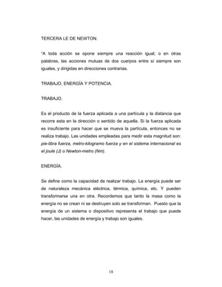 TERCERA LE DE NEWTON.
“A toda acción se opone siempre una reacción igual; o en otras
palabras, las acciones mutuas de dos cuerpos entre sí siempre son
iguales, y dirigidas en direcciones contrarias.
TRABAJO, ENERGÍA Y POTENCIA.
TRABAJO.
Es el producto de la fuerza aplicada a una partícula y la distancia que
recorre esta en la dirección o sentido de aquella. Si la fuerza aplicada
es insuficiente para hacer que se mueva la partícula, entonces no se
realiza trabajo. Las unidades empleadas para medir esta magnitud son:
pie-libra fuerza, metro-kilogramo fuerza y en el sistema internacional es
el joule (J) o Newton-metro (Nm).
ENERGÍA.
Se define como la capacidad de realizar trabajo. La energía puede ser
de naturaleza mecánica eléctrica, térmica, química, etc. Y pueden
transformarse una en otra. Recordemos que tanto la masa como la
energía no se crean ni se destruyen solo se transforman. Puesto que la
energía de un sistema o dispositivo representa el trabajo que puede
hacer, las unidades de energía y trabajo son iguales.
18
 