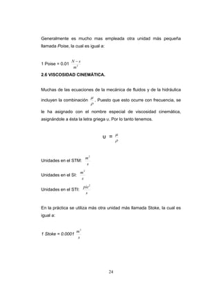 Generalmente es mucho mas empleada otra unidad más pequeña
llamada Poise, la cual es igual a:
1 Poise = 0.01 2
m
sN −
2.6 VISCOSIDAD CINEMÁTICA.
Muchas de las ecuaciones de la mecánica de fluidos y de la hidráulica
incluyen la combinación
ρ
μ
. Puesto que esto ocurre con frecuencia, se
le ha asignado con el nombre especial de viscosidad cinemática,
asignándole a ésta la letra griega υ. Por lo tanto tenemos.
υ =
ρ
μ
Unidades en el STM:
s
m2
Unidades en el SI:
s
m2
Unidades en el STI:
s
pie2
En la práctica se utiliza más otra unidad más llamada Stoke, la cual es
igual a:
1 Stoke = 0.0001
s
m2
24
 